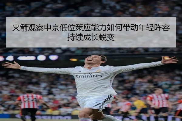 火箭观察申京低位策应能力如何带动年轻阵容持续成长蜕变