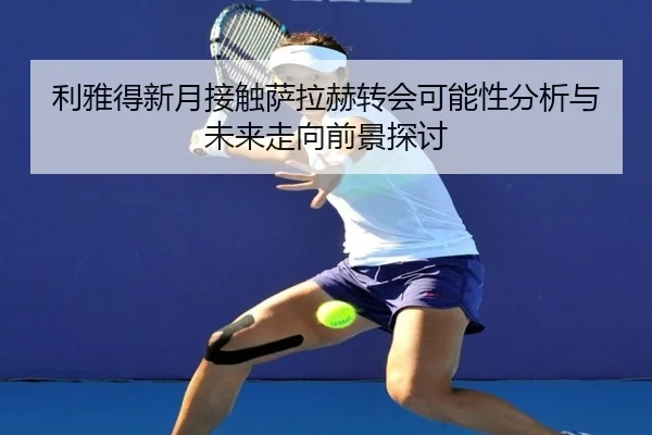 利雅得新月接触萨拉赫转会可能性分析与未来走向前景探讨