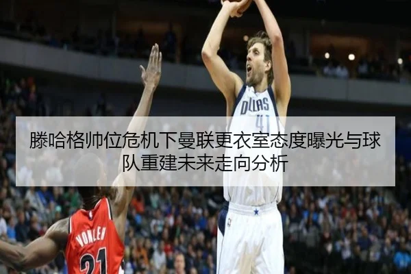 滕哈格帅位危机下曼联更衣室态度曝光与球队重建未来走向分析